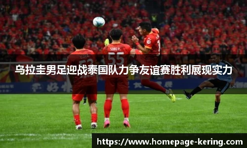 乌拉圭男足迎战泰国队力争友谊赛胜利展现实力